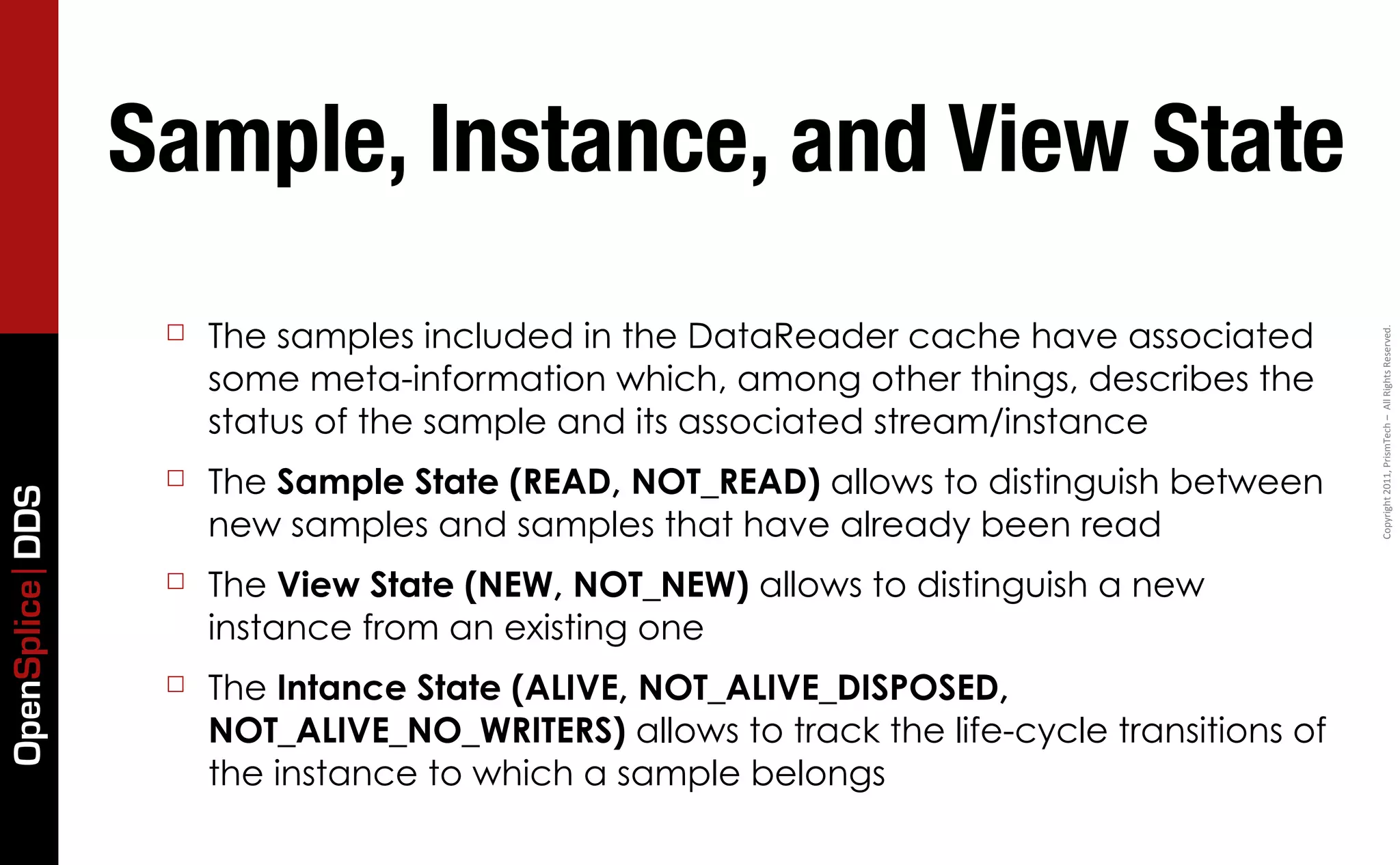 Sample, Instance, and View State
                  ☐   The samples included in the DataReader cache have associated




                                                                                            Copyright	
  2011,	
  PrismTech	
  –	
  	
  All	
  Rights	
  Reserved.
                      some meta-information which, among other things, describes the
                      status of the sample and its associated stream/instance
                  ☐   The Sample State (READ, NOT_READ) allows to distinguish between
OpenSplice DDS




                      new samples and samples that have already been read
                  ☐   The View State (NEW, NOT_NEW) allows to distinguish a new
                      instance from an existing one
                  ☐   The Intance State (ALIVE, NOT_ALIVE_DISPOSED,
                      NOT_ALIVE_NO_WRITERS) allows to track the life-cycle transitions of
                      the instance to which a sample belongs
 