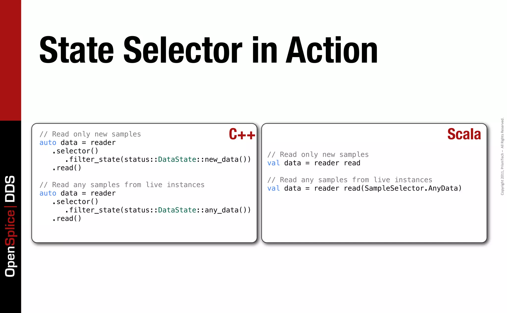 State Selector in Action




                                                                                                                        Copyright	
  2011,	
  PrismTech	
  –	
  	
  All	
  Rights	
  Reserved.
                 // Read only new samples
                 auto data = reader
                                                             C++                                                Scala
                    .selector()                                       // Read only new samples
                       .filter_state(status::DataState::new_data())   val data = reader read
                    .read()
OpenSplice DDS




                                                                      // Read any samples from live instances
                 // Read any samples from live instances              val data = reader read(SampleSelector.AnyData)
                 auto data = reader
                    .selector()
                       .filter_state(status::DataState::any_data())
                    .read()
 