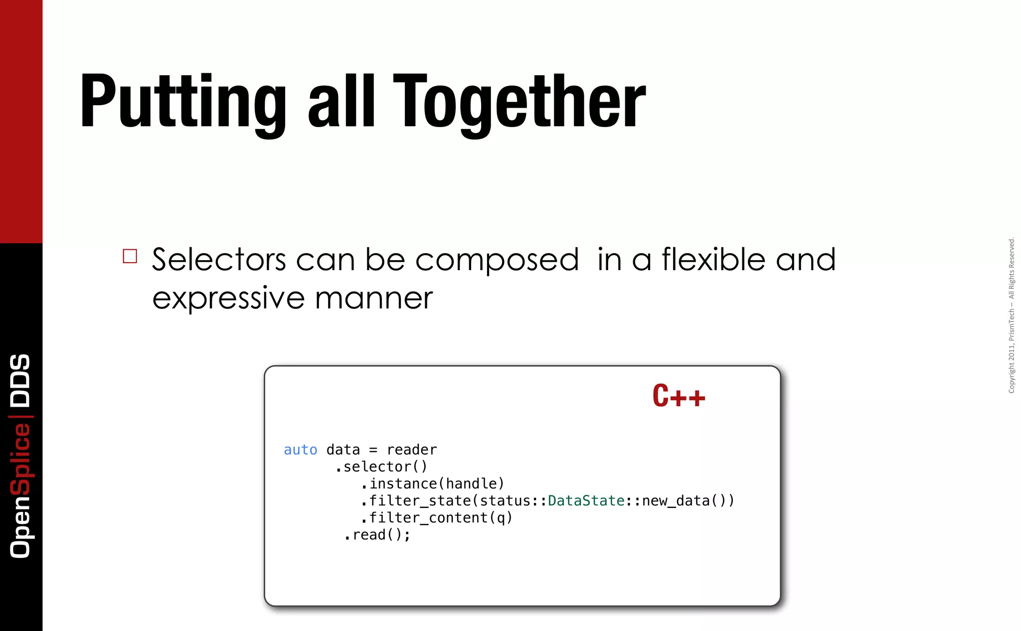 Putting all Together




                                                                                     Copyright	
  2011,	
  PrismTech	
  –	
  	
  All	
  Rights	
  Reserved.
                  ☐   Selectors can be composed in a flexible and
                      expressive manner
OpenSplice DDS




                                                                        C++
                              auto data = reader
                                  ! .selector()
                                       .instance(handle)
                                  ! ! .filter_state(status::DataState::new_data())
                                  ! ! .filter_content(q)
                                     .read();
 