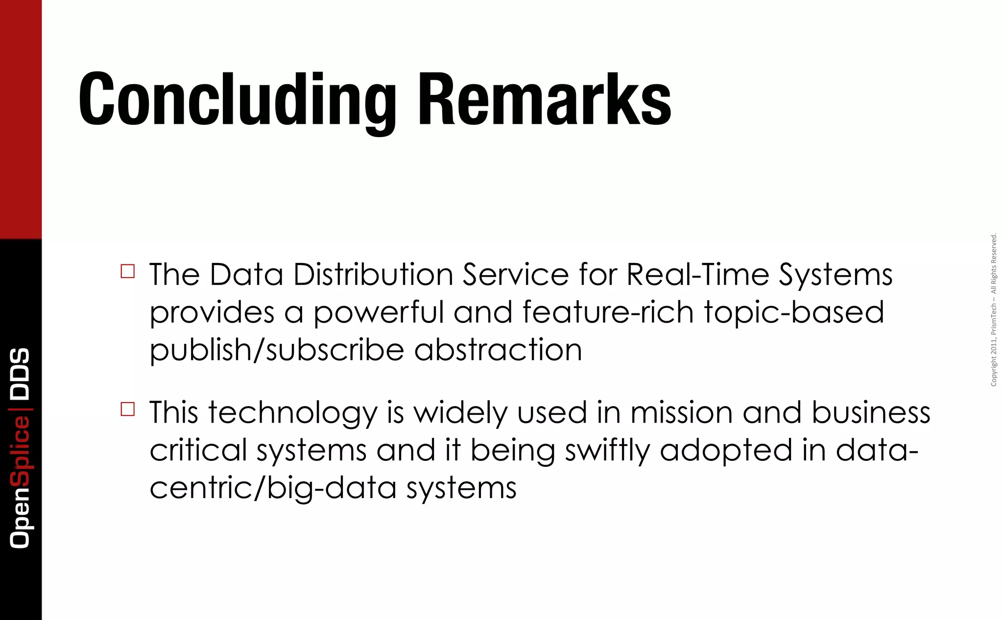 Concluding Remarks




                                                                               Copyright	
  2011,	
  PrismTech	
  –	
  	
  All	
  Rights	
  Reserved.
                  ☐   The Data Distribution Service for Real-Time Systems
                      provides a powerful and feature-rich topic-based
                      publish/subscribe abstraction
OpenSplice DDS




                  ☐   This technology is widely used in mission and business
                      critical systems and it being swiftly adopted in data-
                      centric/big-data systems
 