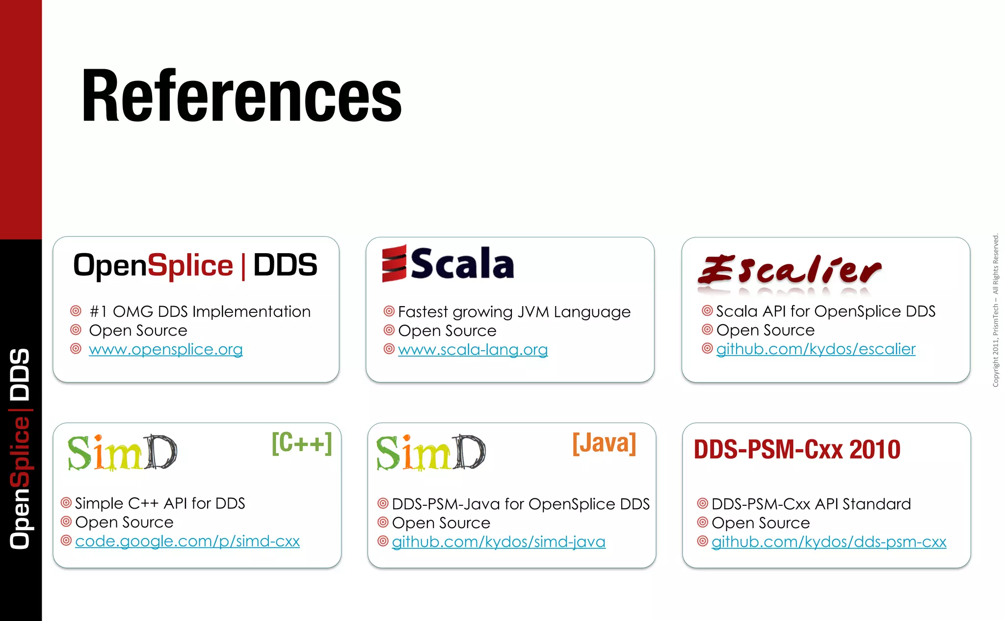References




                                                                                                                         Copyright	
  2011,	
  PrismTech	
  –	
  	
  All	
  Rights	
  Reserved.
                  OpenSplice | DDS                                                     Escalier
                  ¥ #1 OMG DDS Implementation    ¥ Fastest growing JVM Language      ¥ Scala API for OpenSplice DDS
                  ¥ Open Source                  ¥ Open Source                       ¥ Open Source
                  ¥ www.opensplice.org           ¥ www.scala-lang.org                ¥ github.com/kydos/escalier
OpenSplice DDS




                                          [C++]                           [Java]       DDS-PSM-Cxx 2010
                 ¥ Simple C++ API for DDS        ¥ DDS-PSM-Java for OpenSplice DDS   ¥ DDS-PSM-Cxx API Standard
                 ¥ Open Source                   ¥ Open Source                       ¥ Open Source
                 ¥ code.google.com/p/simd-cxx    ¥ github.com/kydos/simd-java        ¥ github.com/kydos/dds-psm-cxx
 