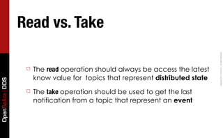 Read vs. Take




                                                                               Copyright	
  2011,	
  PrismTech	
  –	
  	
  All	
  Rights	
  Reserved.
                  ☐   The read operation should always be access the latest
                      know value for topics that represent distributed state
OpenSplice DDS




                  ☐   The take operation should be used to get the last
                      notification from a topic that represent an event
 