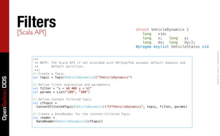 Filters
                 [Scala API]
                                                                                struct VehicleDynamics {
                                                                                   long   vid;
                                                                                   long   x;   long   y;
                                                                                   long   dx; long    dy;};
                                                                                #pragma keylist VehicleStatus vid




                                                                                                                    Copyright	
  2011,	
  PrismTech	
  –	
  	
  All	
  Rights	
  Reserved.
                     /**
                      ** NOTE:   The Scala API if not provided with DP/Sub/Pub assumes default domains and
                      **         default partition.
                      **/
                     // Create   a Topic
                     val topic   = Topic[VehicleDynamics](“TVehicleDynamics”)
OpenSplice DDS




                     // Define filter expression and parameters
                     val filter = “x < %0 AND y < %1”
                     val params = List(“200”, “300”)

                     // Define content filtered topic
                     val cftopic =
                       ContentFilteredTopic[VehicleDynamics](“CFTVehicleDynamics”, topic, filter, params)

                     // Create a DataReader for the content-filtered Topic
                     val reader =
                       DataReader[VehicleDynamics](cftopic)
 