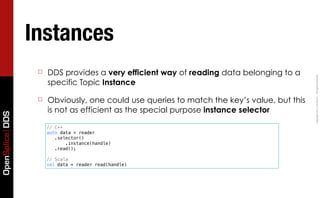 Instances
                  ☐   DDS provides a very efficient way of reading data belonging to a




                                                                                            Copyright	
  2011,	
  PrismTech	
  –	
  	
  All	
  Rights	
  Reserved.
                      specific Topic Instance

                  ☐   Obviously, one could use queries to match the key’s value, but this
                      is not as efficient as the special purpose instance selector
OpenSplice DDS




                      // C++
                      auto data = reader
                         .selector()
                             .instance(handle)
                         .read();

                      // Scala
                      val data = reader read(handle)
 