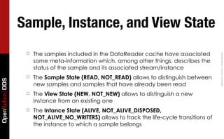Sample, Instance, and View State
                  ☐   The samples included in the DataReader cache have associated




                                                                                            Copyright	
  2011,	
  PrismTech	
  –	
  	
  All	
  Rights	
  Reserved.
                      some meta-information which, among other things, describes the
                      status of the sample and its associated stream/instance
                  ☐   The Sample State (READ, NOT_READ) allows to distinguish between
OpenSplice DDS




                      new samples and samples that have already been read
                  ☐   The View State (NEW, NOT_NEW) allows to distinguish a new
                      instance from an existing one
                  ☐   The Intance State (ALIVE, NOT_ALIVE_DISPOSED,
                      NOT_ALIVE_NO_WRITERS) allows to track the life-cycle transitions of
                      the instance to which a sample belongs
 