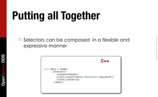 Putting all Together




                                                                                     Copyright	
  2011,	
  PrismTech	
  –	
  	
  All	
  Rights	
  Reserved.
                  ☐   Selectors can be composed in a flexible and
                      expressive manner
OpenSplice DDS




                                                                        C++
                              auto data = reader
                                  ! .selector()
                                       .instance(handle)
                                  ! ! .filter_state(status::DataState::new_data())
                                  ! ! .filter_content(q)
                                     .read();
 