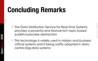 Concluding Remarks




                                                                               Copyright	
  2011,	
  PrismTech	
  –	
  	
  All	
  Rights	
  Reserved.
                  ☐   The Data Distribution Service for Real-Time Systems
                      provides a powerful and feature-rich topic-based
                      publish/subscribe abstraction
OpenSplice DDS




                  ☐   This technology is widely used in mission and business
                      critical systems and it being swiftly adopted in data-
                      centric/big-data systems
 