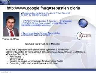 http://www.google.fr/#q=sebastien gioria
                       ‣Responsable de la branche Audit S.I et Sécurité
                       au sein du cabinet Groupe Y

                        ‣OWASP France Leader & Founder - Evangéliste
                        ‣OWASP Global Education Comittee Member
                        (sebastien.gioria@owasp.org)


                        ‣Responsable du Groupe Sécurité des
                        Applications Web au CLUSIF
   Twitter :@SPoint

                            CISA && ISO 27005 Risk Manager

         ‣ +13 ans d’expérience en Sécurité des Systèmes d’Information
         ‣ Différents postes de manager SSI dans la banque, l’assurance et les télécoms
         ‣ Expertise Technique
          - PenTesting,
          - Secure-SDLC
          - Gestion du risque, Architectures fonctionnelles, Audits
          - Consulting et Formation en Réseaux et Sécurité
                                                  2
                                                                                          2
Sunday, March 4, 12
 