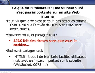 Ce que dit l’utilisateur : Une vulnérabilité
                n’est pas importante sur un site Web
                                  interne
         •Faut, vu que le web est partout, des attaques comme
            CSRF ainsi que l’arrivée de HTML5 et CORS sont
            destructrices.
         •Souvenez vous, et partagez cela :
               • AJAX fait des choses sans que vous le
                 sachiez...
                                                         30


         •Sachez et partagez ceci:
               •       HTML5 introduit de bien belle facilités utilisateur,
                      mais avec un impact important sur la sécurité
                      (WebSocket, CORS, ...)
Sunday, March 4, 12
 