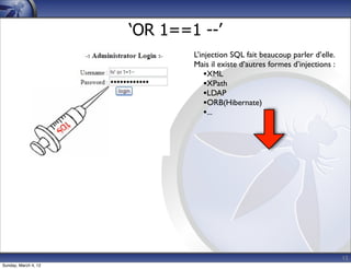 ‘OR 1==1 --’
                              L’injection SQL fait beaucoup parler d’elle.
                              Mais il existe d’autres formes d’injections :
                                  •XML
                                  •XPath
                                  •LDAP
                                  •ORB(Hibernate)
                                  •...




                                                                              15
Sunday, March 4, 12
 