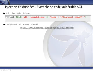Injec-on	
  de	
  données	
  -­‐	
  Exemple	
  de	
  code	
  vulnérable	
  SQL
     Soit le code Suivant
        Project.find(:all, :conditions => "name = '#{params[:name]}'")


     Imaginons un accès normal :
                 http://www.example.com/Project.rb?name=me




                                                                                        16
Sunday, March 4, 12
 
