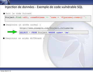 Injec-on	
  de	
  données	
  -­‐	
  Exemple	
  de	
  code	
  vulnérable	
  SQL
     Soit le code Suivant
        Project.find(:all, :conditions => "name = '#{params[:name]}'")


     Imaginons un accès normal :
                 http://www.example.com/Project.rb?name=me

                      SELECT * FROM Project WHERE name= ‘me’

    Imaginons un accès différent :




                                                                                        16
Sunday, March 4, 12
 