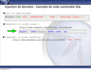 Injec-on	
  de	
  données	
  -­‐	
  Exemple	
  de	
  code	
  vulnérable	
  SQL
     Soit le code Suivant
        Project.find(:all, :conditions => "name = '#{params[:name]}'")


     Imaginons un accès normal :
                 http://www.example.com/Project.rb?name=me

                      SELECT * FROM Project WHERE name= ‘me’

    Imaginons un accès différent :
           http://www.example.com/Project.rb?name=me ‘ or ‘1’=’1




                                                                                        16
Sunday, March 4, 12
 