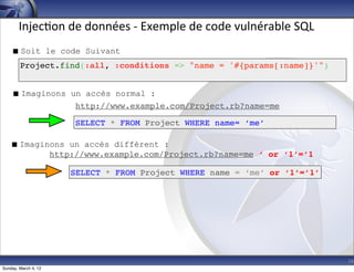 Injec-on	
  de	
  données	
  -­‐	
  Exemple	
  de	
  code	
  vulnérable	
  SQL
     Soit le code Suivant
        Project.find(:all, :conditions => "name = '#{params[:name]}'")


     Imaginons un accès normal :
                 http://www.example.com/Project.rb?name=me

                      SELECT * FROM Project WHERE name= ‘me’

    Imaginons un accès différent :
           http://www.example.com/Project.rb?name=me ‘ or ‘1’=’1

                      SELECT * FROM Project WHERE name = ‘me’ or ‘1’=’1’




                                                                                        16
Sunday, March 4, 12
 