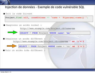Injec-on	
  de	
  données	
  -­‐	
  Exemple	
  de	
  code	
  vulnérable	
  SQL
     Soit le code Suivant
        Project.find(:all, :conditions => "name = '#{params[:name]}'")


     Imaginons un accès normal :
                 http://www.example.com/Project.rb?name=me

                      SELECT * FROM Project WHERE name= ‘me’

    Imaginons un accès différent :
           http://www.example.com/Project.rb?name=me ‘ or ‘1’=’1

                      SELECT * FROM Project WHERE name = ‘me’ or ‘1’=’1’
    Voir un accès très différent :




                                                                                        16
Sunday, March 4, 12
 