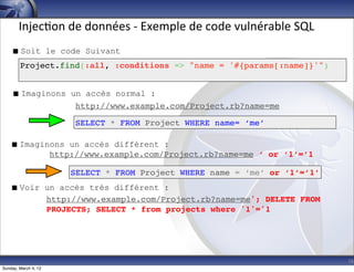 Injec-on	
  de	
  données	
  -­‐	
  Exemple	
  de	
  code	
  vulnérable	
  SQL
     Soit le code Suivant
        Project.find(:all, :conditions => "name = '#{params[:name]}'")


     Imaginons un accès normal :
                 http://www.example.com/Project.rb?name=me

                      SELECT * FROM Project WHERE name= ‘me’

    Imaginons un accès différent :
           http://www.example.com/Project.rb?name=me ‘ or ‘1’=’1

                      SELECT * FROM Project WHERE name = ‘me’ or ‘1’=’1’
    Voir un accès très différent :
          http://www.example.com/Project.rb?name=me'; DELETE FROM
          PROJECTS; SELECT * from projects where '1'='1




                                                                                        16
Sunday, March 4, 12
 