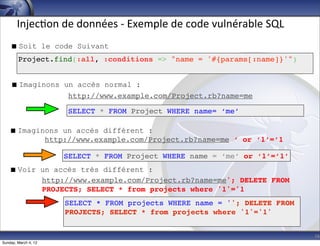 Injec-on	
  de	
  données	
  -­‐	
  Exemple	
  de	
  code	
  vulnérable	
  SQL
     Soit le code Suivant
        Project.find(:all, :conditions => "name = '#{params[:name]}'")


     Imaginons un accès normal :
                 http://www.example.com/Project.rb?name=me

                      SELECT * FROM Project WHERE name= ‘me’

    Imaginons un accès différent :
           http://www.example.com/Project.rb?name=me ‘ or ‘1’=’1

                      SELECT * FROM Project WHERE name = ‘me’ or ‘1’=’1’
    Voir un accès très différent :
          http://www.example.com/Project.rb?name=me'; DELETE FROM
          PROJECTS; SELECT * from projects where '1'='1
                      SELECT * FROM projects WHERE name = ''; DELETE FROM
                      PROJECTS; SELECT * from projects where '1'='1'


                                                                                        16
Sunday, March 4, 12
 