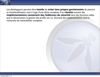 Les développeurs peuvent être tentés de créer leur propre gestionnaire de sessions
          et d'authentiﬁcation, mais il s'agit d'une tâche complexe. Il en résulte souvent des
          implémentations contenant des faiblesses de sécurité dans des fonctions telles
          que: la déconnexion, la gestion des proﬁls, etc. La diversité des implémentations rend la
          recherche de vulnérabilités complexe.




                                                                                                      21
Sunday, March 4, 12
 