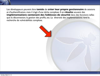 Les développeurs peuvent être tentés de créer leur propre gestionnaire de sessions
          et d'authentiﬁcation, mais il s'agit d'une tâche complexe. Il en résulte souvent des
          implémentations contenant des faiblesses de sécurité dans des fonctions telles
          que: la déconnexion, la gestion des proﬁls, etc. La diversité des implémentations rend la
          recherche de vulnérabilités complexe.




                                                                                                      21
Sunday, March 4, 12
 