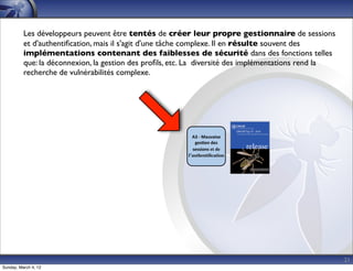Les développeurs peuvent être tentés de créer leur propre gestionnaire de sessions
          et d'authentiﬁcation, mais il s'agit d'une tâche complexe. Il en résulte souvent des
          implémentations contenant des faiblesses de sécurité dans des fonctions telles
          que: la déconnexion, la gestion des proﬁls, etc. La diversité des implémentations rend la
          recherche de vulnérabilités complexe.




                                                           A3	
  -­‐	
  Mauvaise	
  
                                                            ges*on	
  des	
  
                                                           sessions et de
                                                         l’authentiﬁcation




                                                                                                      21
Sunday, March 4, 12
 