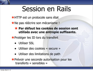 Session en Rails
                      ★HTTP est un protocole sans état
                      ★Ne pas réécrire son mécanisme !
                       ★ Par défaut les cookies de session sont
                           utilisés avec une entropie suffisante.
                      ★Protéger les ID lors du transfert
                        • Utiliser SSL
                        • Utiliser des cookies « secure »
                        • Utiliser des limitations de path
                      ★Prévoir une seconde autorisation pour les
                        transferts « sensibles »
                                                                    22
Sunday, March 4, 12
 