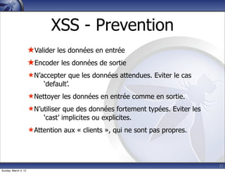 XSS - Prevention
                      ★Valider les données en entrée
                      ★Encoder les données de sortie
                      ★ N’accepter que les données attendues. Eviter le cas
                           ‘default’.
                      ★ Nettoyer les données en entrée comme en sortie.
                      ★ N’utiliser que des données fortement typées. Eviter les
                           ‘cast’ implicites ou explicites.
                      ★ Attention aux « clients », qui ne sont pas propres.




                                                                                  27
Sunday, March 4, 12
 