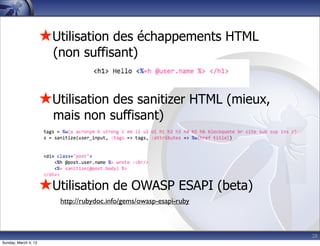 ★Utilisation des échappements HTML
                        (non suffisant)


                      ★Utilisation des sanitizer HTML (mieux,
                        mais non suffisant)




                      ★Utilisation de OWASP ESAPI (beta)
                         http://rubydoc.info/gems/owasp-esapi-ruby



                                                                     28
Sunday, March 4, 12
 