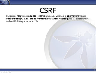 CSRF
          L’attaquant forge une requête HTTP et amène une victime à la soumettre via une
          balise d’image, XSS, ou de nombreuses autres techniques. Si l’utilisateur est
          authentiﬁé , l’attaque est un succès.




                                                                                           30
Sunday, March 4, 12
 