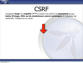CSRF
          L’attaquant forge une requête HTTP et amène une victime à la soumettre via une
          balise d’image, XSS, ou de nombreuses autres techniques. Si l’utilisateur est
          authentiﬁé , l’attaque est un succès.




                                                                                           30
Sunday, March 4, 12
 