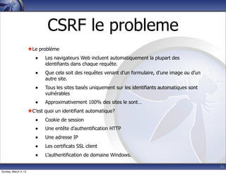 CSRF le probleme
                      ★Le problème
                         •   Les navigateurs Web incluent automatiquement la plupart des
                             identifiants dans chaque requête.
                         •   Que cela soit des requêtes venant d’un formulaire, d’une image ou d’un
                             autre site.
                         •   Tous les sites basés uniquement sur les identifiants automatiques sont
                             vulnérables
                         •   Approximativement 100% des sites le sont…
                      ★C’est quoi un identifiant automatique?
                         •   Cookie de session
                         •   Une entête d’authentification HTTP
                         •   Une adresse IP
                         •   Les certificats SSL client
                         •   L’authentification de domaine Windows.

                                                                                                      31
Sunday, March 4, 12
 