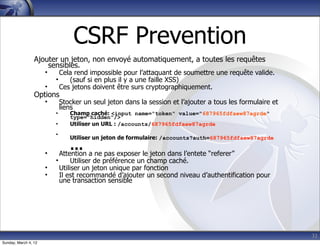 CSRF Prevention
                 Ajouter un jeton, non envoyé automatiquement, a toutes les requêtes
                     sensibles.
                      •     Cela rend impossible pour l’attaquant de soumettre une requête valide.
                          •    (sauf si en plus il y a une faille XSS)
                      •     Ces jetons doivent être surs cryptographiquement.
                 Options
                      •       Stocker un seul jeton dans la session et l’ajouter a tous les formulaire et
                              liens
                          •      Champ caché: <input name="token" value="687965fdfaew87agrde"
                                 type="hidden"/>
                          •      Utiliser un URL : /accounts/687965fdfaew87agrde
                          •
                                 Utiliser un jeton de formulaire: /accounts?auth=687965fdfaew87agrde

                      •
                                  … a ne pas exposer le jeton dans l’entete “referer”
                              Attention
                          •        Utiliser de préférence un champ caché.
                      •       Utiliser un jeton unique par fonction
                      •       Il est recommandé d’ajouter un second niveau d’authentification pour
                              une transaction sensible




                                                                                                            32
Sunday, March 4, 12
 