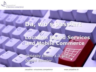 Da, wo’s passiert

Location Based Services
und Mobile Commerce

C36daily Event, 1.3.2012
Daniel Ebneter

carpathia: e-business.competence   www.carpathia.ch
 
