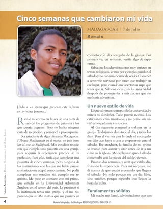 Cinco semanas que cambiaron mi vida
                                                                                                          Madagascar | 7 de Julio
                                                                                                          Ro m a i n



                                                                                                          contacto con el encargado de la granja. Por
                                                                                                          primera vez en semanas, sentía algo de espe-
                                                                                                          ranza.
                                                                                                             Sabía que los adventistas eran muy estrictos en
                                                                                                          temas religiosos, como por ejemplo guardar el
                                                                                                          sábado y no consumir carne de cerdo. Comencé
                                                                                                          a sentirme nervioso por tener que trabajar en
                                                                                                          ese lugar, pero cuando me aceptaron supe que
                                                                                                          tenía que ir. Salí entonces para la universidad
                                                                                                          después de prometerles a mis padres que no
                                                                                                          me haría adventista.

                                           [Pida a un joven que presente este informe                     Un nuevo estilo de vida
                                           en primera persona.]                                              Llegué al remoto campus de la universidad y
                                                                                                          miré a mi alrededor. Todo parecía normal. Los

                                           R     evisé mi correo en busca de una carta de
                                                 uno de los programas de pasantía a los
                                           que quería ingresar. Pero no había ninguna
                                                                                                          estudiantes eran amistosos, y mi primo me in-
                                                                                                          vitó a hospedarme en su casa.
                                                                                                             Al día siguiente comencé a trabajar en la
OCÉANO ÍNDICO




                                           carta de aceptación, y comencé a preocuparme.                  granja. Trabajamos duro todo el día, y todos los
                                              Soy estudiante de Agricultura en Madagascar.                días. Pero el viernes por la tarde el encargado
                                           [Ubique Madagascar en el mapa, un país insu-                   me dijo que fuera a casa a prepararme para el
                                           lar al este de Sudáfrica]. Mis estudios requie-                sábado. Ese atardecer, la familia de mi primo
              Y DEL




                                           ren que cumpla una pasantía en una granja,                     se reunió para cantar y orar antes de ir a un
MISIÓN ADVENTISTA - DIVISIÓN SUDAFRICANA




                                           para adquirir la experiencia práctica de mi                    culto en la iglesia. Me explicaron que el sábado
                                           profesión. Para ello, tenía que completar una                  comenzaba con la puesta del sol del viernes.
                                           pasantía de cinco semanas, pero ninguna de                        Pasaron dos semanas, y sentí que estaba dis-
                                           las instituciones con las que me había puesto                  frutando la experiencia. Para mi sorpresa, me
                                           en contacto me aceptó como pasante. No podía                   di cuenta de que estaba esperando que llegara
                                           completar mis estudios sin cumplir ese re-                     el sábado. No solo porque era un día libre,
                                           quisito. Me puse en contacto con mi primo,                     sino también porque esperaba que llegara la
                                           que estudia en la Universidad Adventista                       hora del culto.
                                           Zurcher, en el centro del país. Le pregunté si
                                           la institución tenía una granja, y él me res-                  Fundamentos sólidos
                                           pondió que sí. Me instó a que me pusiera en                        Mi madre me llamó, advirtiéndome que con-
        4                                                             Material adaptado y facilitado por RECURSOS ESCUELA SABÁTICA ©



12008 3Q12 AY.indd 4                                                                                                                                     2/6/12 2:57 PM
 