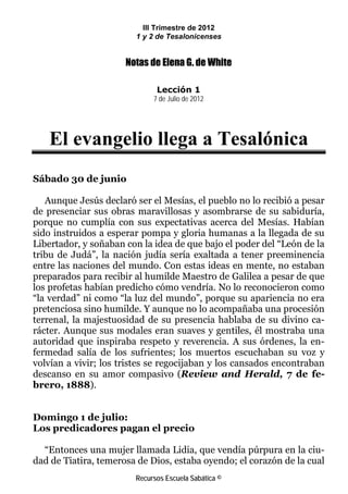 III Trimestre de 2012
                        1 y 2 de Tesalonicenses


                      Notas de Elena G. de White

                              Lección 1
                             7 de Julio de 2012




   El evangelio llega a Tesalónica
Sábado 30 de junio

   Aunque Jesús declaró ser el Mesías, el pueblo no lo recibió a pesar
de presenciar sus obras maravillosas y asombrarse de su sabiduría,
porque no cumplía con sus expectativas acerca del Mesías. Habían
sido instruidos a esperar pompa y gloria humanas a la llegada de su
Libertador, y soñaban con la idea de que bajo el poder del “León de la
tribu de Judá”, la nación judía sería exaltada a tener preeminencia
entre las naciones del mundo. Con estas ideas en mente, no estaban
preparados para recibir al humilde Maestro de Galilea a pesar de que
los profetas habían predicho cómo vendría. No lo reconocieron como
“la verdad” ni como “la luz del mundo”, porque su apariencia no era
pretenciosa sino humilde. Y aunque no lo acompañaba una procesión
terrenal, la majestuosidad de su presencia hablaba de su divino ca-
rácter. Aunque sus modales eran suaves y gentiles, él mostraba una
autoridad que inspiraba respeto y reverencia. A sus órdenes, la en-
fermedad salía de los sufrientes; los muertos escuchaban su voz y
volvían a vivir; los tristes se regocijaban y los cansados encontraban
descanso en su amor compasivo (Review and Herald, 7 de fe-
brero, 1888).


Domingo 1 de julio:
Los predicadores pagan el precio

  “Entonces una mujer llamada Lidia, que vendía púrpura en la ciu-
dad de Tiatira, temerosa de Dios, estaba oyendo; el corazón de la cual
                        Recursos Escuela Sabática ©
 