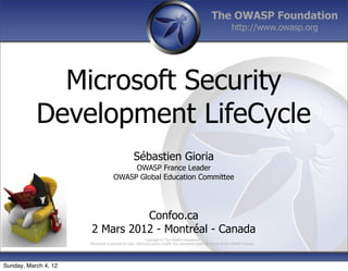 The OWASP Foundation
                                                                                                                  http://www.owasp.org




             Microsoft Security
           Development LifeCycle
                                                  Sébastien Gioria
                                          OWASP France Leader
                                     OWASP Global Education Committee




                                 Confoo.ca
                       2 Mars 2012 - Montréal - Canada
                                                            Copyright © The OWASP Foundation
                      Permission is granted to copy, distribute and/or modify this document under the terms of the OWASP License.




Sunday, March 4, 12
 