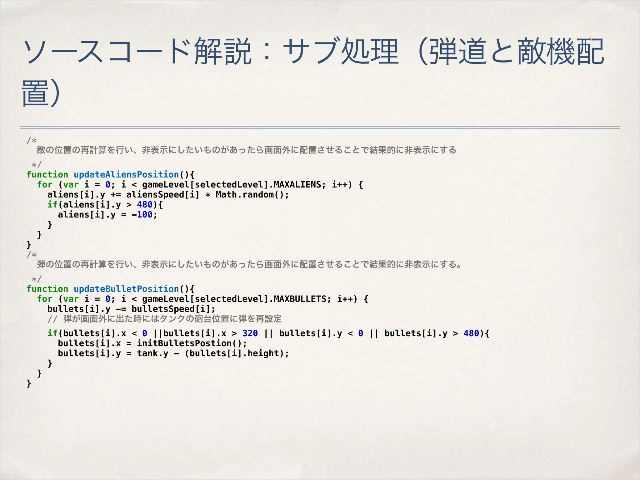 ソースコード解説：サブ処理（弾道と敵機配
置）
/*
     敵の位置の再計算を行い、非表示にしたいものがあったら画面外に配置させることで結果的に非表示にする
  */
function updateAliensPosition(){
   for (var i = 0; i < gameLevel[selectedLevel].MAXALIENS; i++) {
     aliens[i].y += aliensSpeed[i] * Math.random();
     if(aliens[i].y > 480){
       aliens[i].y = -100;
     }
   }
}
/*
   弾の位置の再計算を行い、非表示にしたいものがあったら画面外に配置させることで結果的に非表示にする。
 */
function updateBulletPosition(){
  for (var i = 0; i < gameLevel[selectedLevel].MAXBULLETS; i++) {
    bullets[i].y -= bulletsSpeed[i];
    // 弾が画面外に出た時にはタンクの砲台位置に弾を再設定
         if(bullets[i].x < 0 ||bullets[i].x > 320 || bullets[i].y < 0 || bullets[i].y > 480){
           bullets[i].x = initBulletsPostion();
           bullets[i].y = tank.y - (bullets[i].height);
         }
     }
}
 