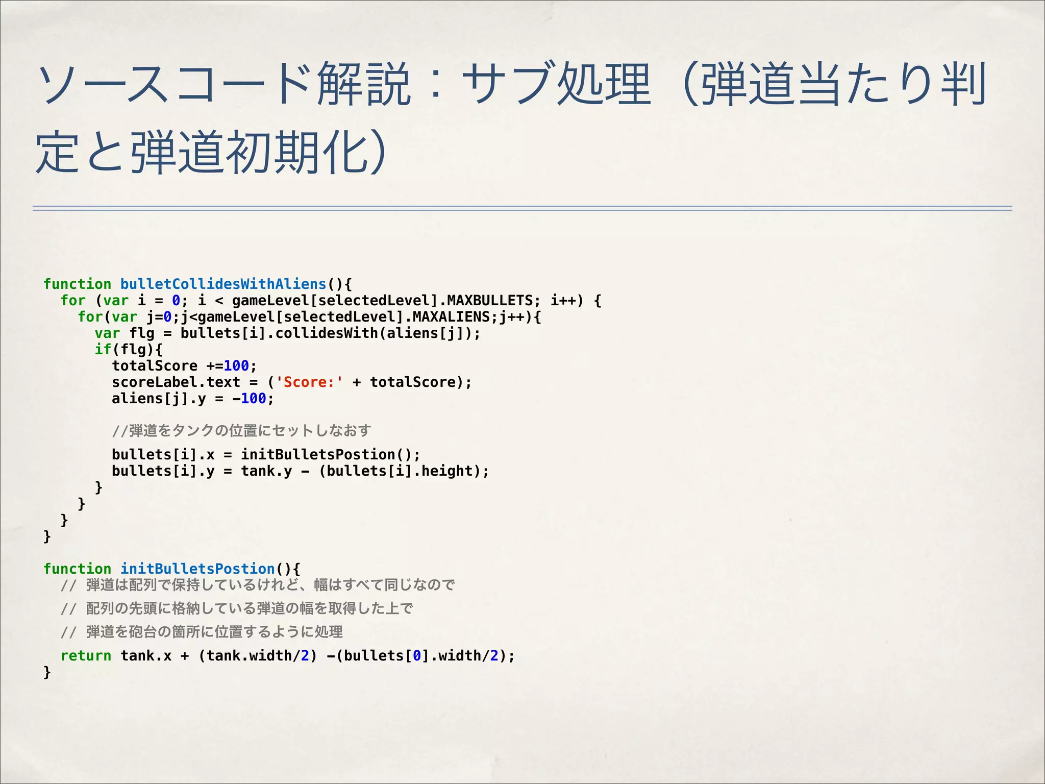 ソースコード解説：サブ処理（弾道当たり判
定と弾道初期化）

function bulletCollidesWithAliens(){
  for (var i = 0; i < gameLevel[selectedLevel].MAXBULLETS; i++) {
    for(var j=0;j<gameLevel[selectedLevel].MAXALIENS;j++){
      var flg = bullets[i].collidesWith(aliens[j]);
      if(flg){
        totalScore +=100;
        scoreLabel.text = ('Score:' + totalScore);
        aliens[j].y = -100;

                //弾道をタンクの位置にセットしなおす
                bullets[i].x = initBulletsPostion();
                bullets[i].y = tank.y - (bullets[i].height);
            }
        }
    }
}

function initBulletsPostion(){
  // 弾道は配列で保持しているけれど、幅はすべて同じなので
    // 配列の先頭に格納している弾道の幅を取得した上で
    // 弾道を砲台の箇所に位置するように処理
    return tank.x + (tank.width/2) -(bullets[0].width/2);
}
 