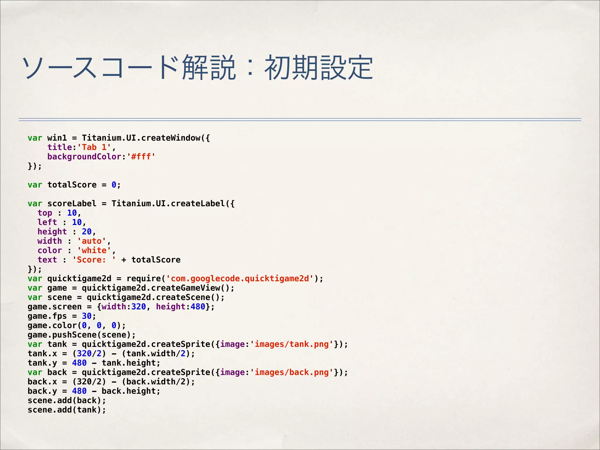ソースコード解説：初期設定

var win1 = Titanium.UI.createWindow({
    title:'Tab 1',
    backgroundColor:'#fff'
});

var totalScore = 0;

var scoreLabel = Titanium.UI.createLabel({
  top : 10,
  left : 10,
  height : 20,
  width : 'auto',
  color : 'white',
  text : 'Score: ' + totalScore
});
var quicktigame2d = require('com.googlecode.quicktigame2d');
var game = quicktigame2d.createGameView();
var scene = quicktigame2d.createScene();
game.screen = {width:320, height:480};
game.fps = 30;
game.color(0, 0, 0);
game.pushScene(scene);
var tank = quicktigame2d.createSprite({image:'images/tank.png'});
tank.x = (320/2) - (tank.width/2);
tank.y = 480 - tank.height;
var back = quicktigame2d.createSprite({image:'images/back.png'});
back.x = (320/2) - (back.width/2);
back.y = 480 - back.height;
scene.add(back);
scene.add(tank);
 
