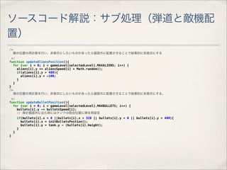 ソースコード解説：サブ処理（弾道と敵機配
置）
/*
     敵の位置の再計算を行い、非表示にしたいものがあったら画面外に配置させることで結果的に非表示にする
  */
function updateAliensPosition(){
   for (var i = 0; i < gameLevel[selectedLevel].MAXALIENS; i++) {
     aliens[i].y += aliensSpeed[i] * Math.random();
     if(aliens[i].y > 480){
       aliens[i].y = -100;
     }
   }
}
/*
   弾の位置の再計算を行い、非表示にしたいものがあったら画面外に配置させることで結果的に非表示にする。
 */
function updateBulletPosition(){
  for (var i = 0; i < gameLevel[selectedLevel].MAXBULLETS; i++) {
    bullets[i].y -= bulletsSpeed[i];
    // 弾が画面外に出た時にはタンクの砲台位置に弾を再設定
         if(bullets[i].x < 0 ||bullets[i].x > 320 || bullets[i].y < 0 || bullets[i].y > 480){
           bullets[i].x = initBulletsPostion();
           bullets[i].y = tank.y - (bullets[i].height);
         }
     }
}
 