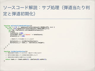 ソースコード解説：サブ処理（弾道当たり判
定と弾道初期化）

function bulletCollidesWithAliens(){
  for (var i = 0; i < gameLevel[selectedLevel].MAXBULLETS; i++) {
    for(var j=0;j<gameLevel[selectedLevel].MAXALIENS;j++){
      var flg = bullets[i].collidesWith(aliens[j]);
      if(flg){
        totalScore +=100;
        scoreLabel.text = ('Score:' + totalScore);
        aliens[j].y = -100;

                //弾道をタンクの位置にセットしなおす
                bullets[i].x = initBulletsPostion();
                bullets[i].y = tank.y - (bullets[i].height);
            }
        }
    }
}

function initBulletsPostion(){
  // 弾道は配列で保持しているけれど、幅はすべて同じなので
    // 配列の先頭に格納している弾道の幅を取得した上で
    // 弾道を砲台の箇所に位置するように処理
    return tank.x + (tank.width/2) -(bullets[0].width/2);
}
 
