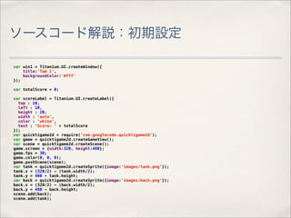 ソースコード解説：初期設定

var win1 = Titanium.UI.createWindow({
    title:'Tab 1',
    backgroundColor:'#fff'
});

var totalScore = 0;

var scoreLabel = Titanium.UI.createLabel({
  top : 10,
  left : 10,
  height : 20,
  width : 'auto',
  color : 'white',
  text : 'Score: ' + totalScore
});
var quicktigame2d = require('com.googlecode.quicktigame2d');
var game = quicktigame2d.createGameView();
var scene = quicktigame2d.createScene();
game.screen = {width:320, height:480};
game.fps = 30;
game.color(0, 0, 0);
game.pushScene(scene);
var tank = quicktigame2d.createSprite({image:'images/tank.png'});
tank.x = (320/2) - (tank.width/2);
tank.y = 480 - tank.height;
var back = quicktigame2d.createSprite({image:'images/back.png'});
back.x = (320/2) - (back.width/2);
back.y = 480 - back.height;
scene.add(back);
scene.add(tank);
 