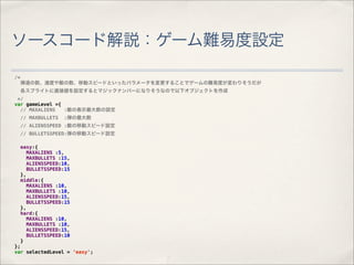 ソースコード解説：ゲーム難易度設定

/*
     弾道の数、速度や敵の数、移動スピードといったパラメータを変更することでゲームの難易度が変わりそうだが
     各スプライトに直接値を設定するとマジックナンバーになりそうなので以下オブジェクトを作成
 */
var gameLevel ={
  // MAXALIENS   :敵の表示最大数の設定
     // MAXBULLETS   :弾の最大数
     // ALIENSSPEED :敵の移動スピード設定
     // BULLETSSPEED:弾の移動スピード設定

     easy:{
       MAXALIENS :5,
       MAXBULLETS :15,
       ALIENSSPEED:10,
       BULLETSSPEED:15
     },
     middle:{
       MAXALIENS :10,
       MAXBULLETS :10,
       ALIENSSPEED:15,
       BULLETSSPEED:15
     },
     hard:{
       MAXALIENS :10,
       MAXBULLETS :10,
       ALIENSSPEED:15,
       BULLETSSPEED:10
     }
};
var selectedLevel = 'easy';
 