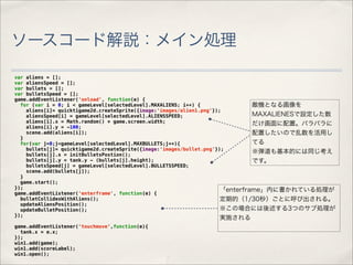 ソースコード解説：メイン処理

var aliens = [];
var aliensSpeed = [];
var bullets = [];
var bulletsSpeed = [];
game.addEventListener('onload', function(e) {
  for (var i = 0; i < gameLevel[selectedLevel].MAXALIENS; i++) {                敵機となる画像を
    aliens[i]= quicktigame2d.createSprite({image:'images/alien1.png'});
    aliensSpeed[i] = gameLevel[selectedLevel].ALIENSSPEED;                      MAXALIENESで設定した数
    aliens[i].x = Math.random() * game.screen.width;                            だけ画面に配置。バラバラに
    aliens[i].y = -100;
    scene.add(aliens[i]);                                                       配置したいので乱数を活用し
  }
  for(var j=0;j<gameLevel[selectedLevel].MAXBULLETS;j++){                       てる
    bullets[j]= quicktigame2d.createSprite({image:'images/bullet.png'});
    bullets[j].x = initBulletsPostion();
                                                                                ※弾道も基本的には同じ考え
    bullets[j].y = tank.y - (bullets[j].height);                                です。
    bulletsSpeed[j] = gameLevel[selectedLevel].BULLETSSPEED;
    scene.add(bullets[j]);
  }
  game.start();
});                                                                    「enterframe」内に書かれている処理が
game.addEventListener('enterframe', function(e) {
  bulletCollidesWithAliens();                                          定期的（1/30秒）ごとに呼び出される。
  updateAliensPosition();
  updateBulletPosition();                                              ※この場合には後述する3つのサブ処理が
});
                                                             実施される
game.addEventListener('touchmove',function(e){
  tank.x = e.x;
});
win1.add(game);
win1.add(scoreLabel);
win1.open();
 