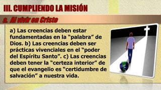 III. CUMPLIENDO LA MISIÓN

 a) Las creencias deben estar
 fundamentadas en la “palabra” de
 Dios. b) Las creencias deben ser
 prácticas vivenciales en el “poder
 del Espíritu Santo”. c) Las creencias
 deben tener la “certeza interior” de
 que el evangelio es “certidumbre de
 salvación” a nuestra vida.
 