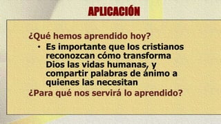 APLICACIÓN

¿Qué hemos aprendido hoy?
  • Es importante que los cristianos
    reconozcan cómo transforma
    Dios las vidas humanas, y
    compartir palabras de ánimo a
    quienes las necesitan
¿Para qué nos servirá lo aprendido?
 