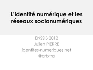 L’identité numérique et les
réseaux socionumériques

            ENSSIB 2012
           Julien PIERRE
    identites-numeriques.net
             @artxtra
 