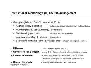 Instructional Technology (IT) Course-Arrangement

 Strategies (Adopted from Tondeur et al, 2011)
   Aligning theory & practice             -   lectures, lab sessions & classroom implementation

   Modelling how to use technology - lab sessions
   Collaborating with peers               - lectures and lab sessions
   Learning technology by design - lab sessions
   Scaffolding authentic technology experience - classroom implementation


 24 teams                       -   (from 104 pre-service teachers)

 Semester’s long project - design & develop own lessons /plan instructional strategy
 Lesson enactment               - 8 teams present lessons    twice: mid & end of course
                                 - Another 8 teams present lesson at the end of course

 Researchers’ role              - mainly facilitative and demonstrative
 