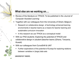 What else are we working on….
 Review of the literature on TPACK: To be published in the Journal of
  Computer Assisted Learning
 Together with our colleagues from the University of Ghent, Belgium:
   Research on collaborative design of technology enhanced learning
     environments in teacher teams as a means for teacher learning and
     sustainable curriculum innovation
   In this research we use TPACK as a conceptual model
 With our PhD students: Exploring the potential of TPACK and
  collaborative design in (student-)teacher teams (Ghana, Tanzania,
  Kuwait)
 With our colleagues from CurveShift & UNT
   Further explorations of the potential of Eureqa for exploring relations
     between variables in (large) data sets
 