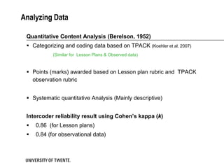 Analyzing Data

 Quantitative Content Analysis (Berelson, 1952)
  Categorizing and coding data based on TPACK (Koehler et al. 2007)
            (Similar for Lesson Plans & Observed data)



  Points (marks) awarded based on Lesson plan rubric and TPACK
   observation rubric


  Systematic quantitative Analysis (Mainly descriptive)


 Intercoder reliability result using Cohen’s kappa (k)
    0.86 (for Lesson plans)
    0.84 (for observational data)
 