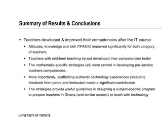 Summary of Results & Conclusions

 Teachers developed & improved their competencies after the IT course
   Attitudes, knowledge and skill (TPACK) improved significantly for both category
     of teachers.
   Teachers with mid-term teaching try-out developed their competencies better
   The mathematic-specific strategies (all) were central in developing pre-service
     teachers competencies.
   More importantly, scaffolding authentic technology experiences (including
     feedback from peers and instructor) made a significant contribution
   The strategies provide useful guidelines in designing a subject-specific program
     to prepare teachers in Ghana (and similar context) to teach with technology
 